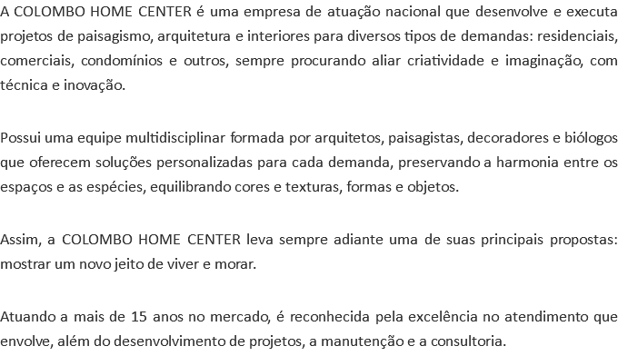 A COLOMBO HOME CENTER é uma empresa de atuação nacional que desenvolve e executa projetos de paisagismo, arquitetura e interiores para diversos tipos de demandas: residenciais, comerciais, condomínios e outros, sempre procurando aliar criatividade e imaginação, com técnica e inovação. Possui uma equipe multidisciplinar formada por arquitetos, paisagistas, decoradores e biólogos que oferecem soluções personalizadas para cada demanda, preservando a harmonia entre os espaços e as espécies, equilibrando cores e texturas, formas e objetos. Assim, a COLOMBO HOME CENTER leva sempre adiante uma de suas principais propostas: mostrar um novo jeito de viver e morar. Atuando a mais de 15 anos no mercado, é reconhecida pela excelência no atendimento que envolve, além do desenvolvimento de projetos, a manutenção e a consultoria.